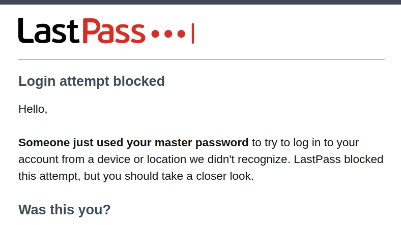 Email with the LastPass header: Login attempt blocked. Hello, Someone just used your master password to try to log in to your account from a device or location we didn't recognize. LastPass blocked this attempt, but you should take a closer look. Was this you?
