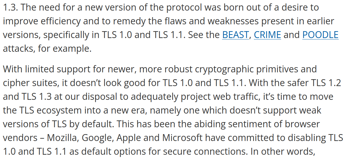 Screenshot of the Mozilla website. Text: The need for a new version of the protocol was born out of a desire to improve efficiency and to remedy the flaws and weaknesses present in earlier versions, specifically in TLS 1.0 and TLS 1.1. See the BEAST, CRIME and POODLE attacks, for example. With limited support for newer, more robust cryptographic primitives and cipher suites, it doesn’t look good for TLS 1.0 and TLS 1.1. With the safer TLS 1.2 and TLS 1.3 at our disposal to adequately project web traffic, it’s time to move the TLS ecosystem into a new era, namely one which doesn’t support weak versions of TLS by default. This has been the abiding sentiment of browser vendors – Mozilla, Google, Apple and Microsoft have committed to disabling TLS 1.0 and TLS 1.1 as default options for secure connections.