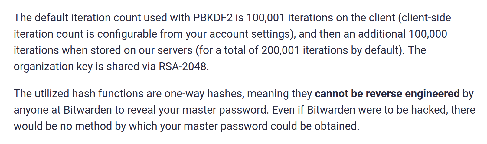 Screenshot of text from the Bitwarden website: The default iteration count used with PBKDF2 is 100,001 iterations on the client (client-side iteration count is configurable from your account settings), and then an additional 100,000 iterations when stored on our servers (for a total of 200,001 iterations by default). The organization key is shared via RSA-2048. The utilized hash functions are one-way hashes, meaning they cannot be reverse engineered by anyone at Bitwarden to reveal your master password. Even if Bitwarden were to be hacked, there would be no method by which your master password could be obtained.