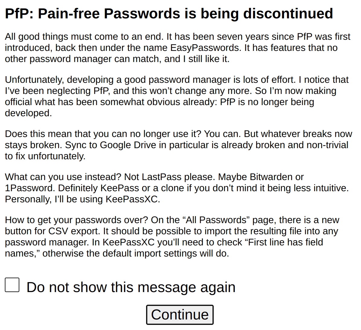 Screenshot of a message titled “PfP: Pain-free Passwords is being discontinued.” The text says: “All good things must come to an end. It has been seven years since PfP was first introduced, back then under the name EasyPasswords. It has features that no other password manager can match, and I still like it. Unfortunately, developing a good password manager is lots of effort. I notice that I’ve been neglecting PfP, and this won’t change any more. So I’m now making official what has been somewhat obvious already: PfP is no longer being developed. Does this mean that you can no longer use it? You can. But whatever breaks now stays broken. Sync to Google Drive in particular is already broken and non-trivial to fix unfortunately. What can you use instead? Not LastPass please. Maybe Bitwarden or 1Password. Definitely KeePass or a clone if you don’t mind it being less intuitive. Personally, I’ll be using KeePassXC. How to get your passwords over? On the “All Passwords” page, there is a new button for CSV export. It should be possible to import the resulting file into any password manager. In KeePassXC you’ll need to check “First line has field names,” otherwise the default import settings will do.”
