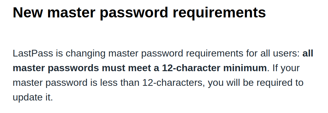 New master password requirements. LastPass is changing master password requirements for all users: all master passwords must meet a 12-character minimum. If your master password is less than 12-characters, you will be required to update it.